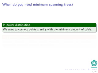 When do you need minimum spanning trees?
In power distribution
We want to connect points x and y with the minimum amount of cable.
In a wireless network
Given a collection of mobile beacons we want to maintain the minimum
connection overhead between all of them.
7 / 69
 