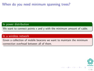 When do you need minimum spanning trees?
In power distribution
We want to connect points x and y with the minimum amount of cable.
In a wireless network
Given a collection of mobile beacons we want to maintain the minimum
connection overhead between all of them.
7 / 69
 