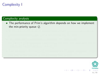 Complexity I
Complexity analysis
The performance of Prim’s algorithm depends on how we implement
the min-priority queue Q.
If Q is a binary min-heap, BUILD-MIN-HEAP procedure to perform
the initialization in lines 1 to 5 will run in O(|V |) time.
The body of the while loop is executed |V | times, and
EXTRACT-MIN operation takes O(log V ) time, the total time for all
calls to EXTRACT-MIN is O(V log V ).
The for loop in lines 8 to 11 is executed O(E) times altogether, since
the sum of the lengths of all adjacency lists is 2|E|.
61 / 69
 