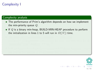 Complexity I
Complexity analysis
The performance of Prim’s algorithm depends on how we implement
the min-priority queue Q.
If Q is a binary min-heap, BUILD-MIN-HEAP procedure to perform
the initialization in lines 1 to 5 will run in O(|V |) time.
The body of the while loop is executed |V | times, and
EXTRACT-MIN operation takes O(log V ) time, the total time for all
calls to EXTRACT-MIN is O(V log V ).
The for loop in lines 8 to 11 is executed O(E) times altogether, since
the sum of the lengths of all adjacency lists is 2|E|.
61 / 69
 