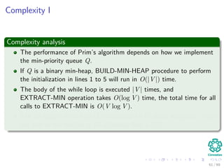 Complexity I
Complexity analysis
The performance of Prim’s algorithm depends on how we implement
the min-priority queue Q.
If Q is a binary min-heap, BUILD-MIN-HEAP procedure to perform
the initialization in lines 1 to 5 will run in O(|V |) time.
The body of the while loop is executed |V | times, and
EXTRACT-MIN operation takes O(log V ) time, the total time for all
calls to EXTRACT-MIN is O(V log V ).
The for loop in lines 8 to 11 is executed O(E) times altogether, since
the sum of the lengths of all adjacency lists is 2|E|.
61 / 69
 