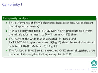 Complexity I
Complexity analysis
The performance of Prim’s algorithm depends on how we implement
the min-priority queue Q.
If Q is a binary min-heap, BUILD-MIN-HEAP procedure to perform
the initialization in lines 1 to 5 will run in O(|V |) time.
The body of the while loop is executed |V | times, and
EXTRACT-MIN operation takes O(log V ) time, the total time for all
calls to EXTRACT-MIN is O(V log V ).
The for loop in lines 8 to 11 is executed O(E) times altogether, since
the sum of the lengths of all adjacency lists is 2|E|.
61 / 69
 
