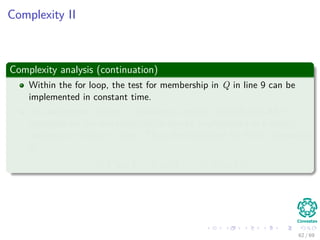 Complexity II
Complexity analysis (continuation)
Within the for loop, the test for membership in Q in line 9 can be
implemented in constant time.
The assignment in line 11 involves an implicit DECREASE-KEY
operation on the min-heap, which can be implemented in a binary
min-heap in O(log V ) time. Thus, the total time for Prim’s algorithm
is:
O(V log V + E log V ) = O(E log V )
62 / 69
 