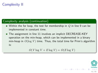 Complexity II
Complexity analysis (continuation)
Within the for loop, the test for membership in Q in line 9 can be
implemented in constant time.
The assignment in line 11 involves an implicit DECREASE-KEY
operation on the min-heap, which can be implemented in a binary
min-heap in O(log V ) time. Thus, the total time for Prim’s algorithm
is:
O(V log V + E log V ) = O(E log V )
62 / 69
 