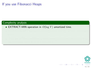 If you use Fibonacci Heaps
Complexity analysis
EXTRACT-MIN operation in O(log V ) amortized time.
DECREASE-KEY operation (to implement line 11) in O(1) amortized
time.
If we use a Fibonacci Heap to implement the min-priority queue Q we
get a running time of O(E + V log V ).
63 / 69
 