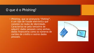 O que é o Phishing?
• Phishing, que se pronuncia “fishing”,
é um tipo de fraude eletrónica que
consiste no roubo de identidade.
Caracteriza-se pela tentativa de
adquirir dados pessoais como senhas,
dados financeiros como os números de
cartões de crédito e outros dados
pessoais.

 