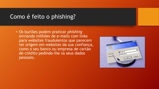 Como é feito o phishing?
• Os burlões podem praticar phishing
enviando milhões de e-mails com links
para websites fraudulentos que parecem
ter origem em websites da sua confiança,
como o seu banco ou empresa de cartão
de crédito pedindo-lhe os seus dados
pessoais.

 