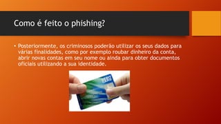 Como é feito o phishing?
• Posteriormente, os criminosos poderão utilizar os seus dados para
várias finalidades, como por exemplo roubar dinheiro da conta,
abrir novas contas em seu nome ou ainda para obter documentos
oficiais utilizando a sua identidade.

 