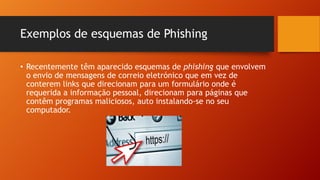 Exemplos de esquemas de Phishing
• Recentemente têm aparecido esquemas de phishing que envolvem
o envio de mensagens de correio eletrónico que em vez de
conterem links que direcionam para um formulário onde é
requerida a informação pessoal, direcionam para páginas que
contêm programas maliciosos, auto instalando-se no seu
computador.

 