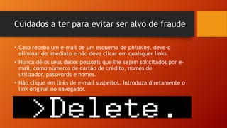 Cuidados a ter para evitar ser alvo de fraude
• Caso receba um e-mail de um esquema de phishing, deve-o
eliminar de imediato e não deve clicar em quaisquer links.
• Nunca dê os seus dados pessoais que lhe sejam solicitados por email, como números de cartão de crédito, nomes de
utilizador, passwords e nomes.
• Não clique em links de e-mail suspeitos. Introduza diretamente o
link original no navegador.

 