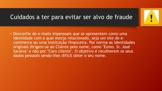 Cuidados a ter para evitar ser alvo de fraude
• Desconfie de e-mails impessoais que se apresentem como uma
identidade com a qual esteja relacionado, seja um site de ecommerce ou uma instituição financeira. Por norma as identidades
originais dirigem-se ao Cliente pelo nome, como "Exmo. Sr. José
Saraiva" e não por "Caro cliente". O objetivo é recolherem os seus
dados pessoais sendo-lhes difícil obter o seu nome.

 