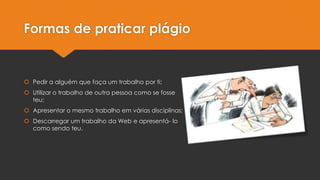 Formas de praticar plágio

 Pedir a alguém que faça um trabalho por ti;

 Utilizar o trabalho de outra pessoa como se fosse
teu;
 Apresentar o mesmo trabalho em várias disciplinas;
 Descarregar um trabalho da Web e apresentá- lo
como sendo teu.

 