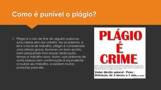 Como é punível o plágio?

 Plágio é o ato de tirar de alguém palavras
e/ou ideias sem dar crédito. Na academia, a
lei e o local de trabalho, plágio é considerado
uma ofensa grave. Escrever um bem escrito,
bem pesquisado livro requer dedicação,
tempo e trabalho duro. Assim, usar palavras de
outra pessoa sem confirmação é equivalente
a roubar seu trabalho, e existem muitas
punições para ele.

 