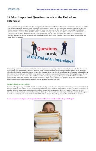 Wisestep http://content.wisestep.com/most-important-questions-to-ask-at-the-end-of-an-interview/ 
19 Most Important Questions to ask at the End of an 
Interview 
So, do you have any question for me? This is the part of the interview for which an interviewee needs to come prepared, so that he 
can ask the appropriate questions to the interviewer. You have gone through all the assessments and several rounds of interview 
before reaching the final stage of the interview. But, if you are not prepared for this, then all your hard work just went kaput 
because no interviewer would like to listen that the candidate has no questions for them. That means they are least interested in 
the position that is being offered and also they don’t portray any concern about the organization either which is definitely a 
negative approach. When you are interested in something you are bound to ask questions and will be curious to know more and 
more about the company 
. 
While asking questions is important, but that doesn’t mean you can ask anything under the sun and get away with that. You have to 
come prepared for this segment and asking about the salary must not feature at any corner of your mind. Salary can be discussed 
when they finally offer you the job, but not prior to that. Even questions regarding the benefits and day offs are not welcomed by the 
interviewers. So, what do you ask? If this is the question that is spinning in your mind, then you are at the right place to get all your 
questions answered. There are some Do’s and Don’ts when you are preparing your list of questions for the interviewer. Your 
questions must reflect that you have done enough research in coming up with these sets of questions. Moreover, it also shows your 
keen interest in the company’s growth and how you can be part of that growth as well. 
Getting it right from the word Go: 
Here we will be providing you with the bunch of questions that you can ask at the end of the interview, but you must remember that 
how you ask them also matters. So, you must check your tone while you ask them and your body language must also reflect positive 
attitudes of yours. While asking the questions you must also take into account the culture of the company and the nature of the 
interviewer too. You must ask open ended question, so that they are able to explain everything in details. So, keeping all these points 
in mind, we have prepared a set of questions that will be helpful for you. Just pick up the ones that you feel will do the trick. 
1. Can you throw some light on the responsibilities that I’ll have on a daily basis for this particular job? 
 