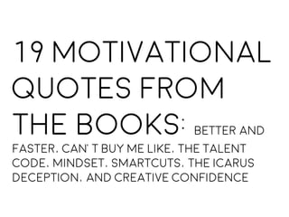 19 Motivational
Quotes From
the books: Better and
Faster, Can’t Buy Me Like, The Talent
Code, Mindset, Smartcuts, the Icarus
Deception, and Creative Confidence
 