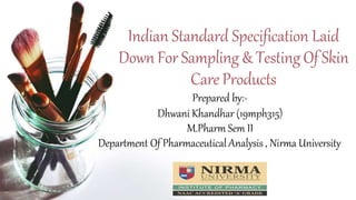 Indian Standard Specification Laid
Down For Sampling & TestingOf Skin
Care Products
Prepared by:-
Dhwani Khandhar (19mph315)
M.Pharm Sem II
Department Of Pharmaceutical Analysis , Nirma University
 