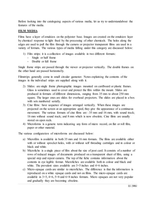 11 |MLI
Before looking into the cataloguing aspects of various media, let us try to understandabout the
features of the media.
FILM MEDIA
Films have a layer of emulsion on the polyester base. Images are created on the emulsion layer
by chemical response to light fixed by the processing of other chemicals. The holes along the
edges are used to pull the film through the camera or projector transparent films are used in a
variety of formats. The various types of media falling under this category are discussed below:
1) Film strips: it is a collection of images available in two different formats:
- Single or half frame
- Double or full frame
Single frame strips are passed through the viewer or projector vertically. The double frames on
the other hand are passed horizontally.
Filmstrips generally come in small circular gamester. Notes explaining the contents of the
images in the individual strips are supplied along with it.
2) Slides: are single frame photographic images mounted on cardboard or plastic frames.
Glass is sometimes used to cover and protect the film within the mount. Slides are
produced in formats of different dimensions, ranging from 35 mm to about 250 mm
square. The larger ones are slides for overhead projectors. The slides are placed in a box
with sets numbered serially.
3) Cine films: have sequence of images arranged vertically. When these images are
projected on the screen at an appropriate aped, they give the appearance of a continuous
movement. The various formats of cine films are : 35 mm and 16 mm, with sound track;
16 mm without sound track; and 8 mm which is now obsolete. Cine films are usually
stored on open reels.
4) Microforms is a generic term indicating any form of micro record, on flat or roll film,
paper or other material.
The various configuration of microforms are discussed below:
a) Microfilm is available in both 35 mm and 16 mm formats. The films are available either
with or without sprocket holes, with or without self threading cartridges and in colour or
black and white.
b) Microfiche is a single piece of film about the size of post card. It consists of a number of
rows of reduced images of documents produced on a transparent sheet of film, using a
special step and repeat camera. The top of the fiche contains information about the
contents in eye legible format. Microfiches are available both in colour and black and
white. The prevalent sizes available are 3×5 inches and 4×6 inches.
c) Micro-opaque cards are similar to microfiches. The difference is that the information is
reproduced on a white opaque cards and not on films. The micro-opaque cards are
available in 3×5, 4×6, 5×8 and 6×8 inches formats. Micro opaques are not very popular
and gradually they are becoming obsolete.
 
