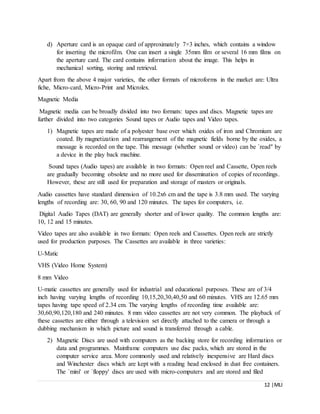 12 |MLI
d) Aperture card is an opaque card of approximately 7×3 inches, which contains a window
for inserting the microfilm. One can insert a single 35mm film or several 16 mm films on
the aperture card. The card contains information about the image. This helps in
mechanical sorting, storing and retrieval.
Apart from the above 4 major varieties, the other formats of microforms in the market are: Ultra
fiche, Micro-card, Micro-Print and Microlex.
Magnetic Media
Magnetic media can be broadly divided into two formats: tapes and discs. Magnetic tapes are
further divided into two categories Sound tapes or Audio tapes and Video tapes.
1) Magnetic tapes are made of a polyester base over which oxides of iron and Chromium are
coated. By magnetization and rearrangement of the magnetic fields borne by the oxides, a
message is recorded on the tape. This message (whether sound or video) can be `read" by
a device in the play back machine.
Sound tapes (Audio tapes) are available in two formats: Open reel and Cassette, Open reels
are gradually becoming obsolete and no more used for dissemination of copies of recordings.
However, these are still used for preparation and storage of masters or originals.
Audio cassettes have standard dimension of 10.2x6 cm and the tape is 3.8 mm used. The varying
lengths of recording are: 30, 60, 90 and 120 minutes. The tapes for computers, i.e.
Digital Audio Tapes (DAT) are generally shorter and of lower quality. The common lengths are:
10, 12 and 15 minutes.
Video tapes are also available in two formats: Open reels and Cassettes. Open reels are strictly
used for production purposes. The Cassettes are available in three varieties:
U-Matic
VHS (Video Home System)
8 mm Video
U-matic cassettes are generally used for industrial and educational purposes. These are of 3/4
inch having varying lengths of recording 10,15,20,30,40,50 and 60 minutes. VHS are 12.65 mm
tapes having tape speed of 2.34 cm. The varying lengths of recording time available are:
30,60,90,120,180 and 240 minutes. 8 mm video cassettes are not very common. The playback of
these cassettes are either through a television set directly attached to the camera or through a
dubbing mechanism in which picture and sound is transferred through a cable.
2) Magnetic Discs are used with computers as the backing store for recording information or
data and programmes. Mainframe computers use disc packs, which are stored in the
computer service area. More commonly used and relatively inexpensive are Hard discs
and Winchester discs which are kept with a reading head enclosed in dust free containers.
The `mini' or `floppy' discs are used with micro-computers and are stored and filed
 