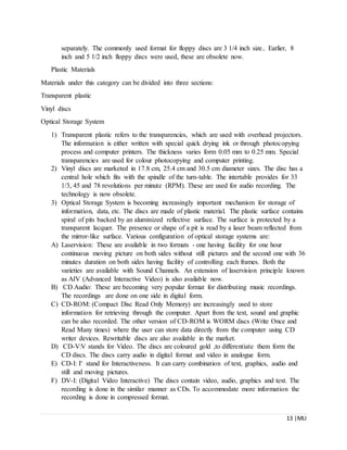 13 |MLI
separately. The commonly used format for floppy discs are 3 1/4 inch size.. Earlier, 8
inch and 5 1/2 inch floppy discs were used, these are obsolete now.
Plastic Materials
Materials under this category can be divided into three sections:
Transparent plastic
Vinyl discs
Optical Storage System
1) Transparent plastic refers to the transparencies, which are used with overhead projectors.
The information is either written with special quick drying ink or through photocopying
process and computer printers. The thickness varies form 0.05 mm to 0.25 mm. Special
transparencies are used for colour photocopying and computer printing.
2) Vinyl discs are marketed in 17.8 cm, 25.4 cm and 30.5 cm diameter sizes. The disc has a
central hole which fits with the spindle of the turn-table. The intertable provides for 33
1/3, 45 and 78 revolutions per minute (RPM). These are used for audio recording. The
technology is now obsolete.
3) Optical Storage System is becoming increasingly important mechanism for storage of
information, data, etc. The discs are made of plastic material. The plastic surface contains
spiral of pits backed by an aluminized reflective surface. The surface is protected by a
transparent lacquer. The presence or shape of a pit is read by a laser beam reflected from
the mirror-like surface. Various configuration of optical storage systems are:
A) Laservision: These are available in two formats - one having facility for one hour
continuous moving picture on both sides without still pictures and the second one with 36
minutes duration on both sides having facility of controlling each frames. Both the
varieties are available with Sound Channels. An extension of laservision principle known
as AIV (Advanced Interactive Video) is also available now.
B) CD Audio: These are becoming very popular format for distributing music recordings.
The recordings are done on one side in digital form.
C) CD-ROM: (Compact Disc Read Only Memory) are increasingly used to store
information for retrieving through the computer. Apart from the text, sound and graphic
can be also recorded. The other version of CD-ROM is WORM discs (Write Once and
Read Many times) where the user can store data directly from the computer using CD
writer devices. Rewritable discs are also available in the market.
D) CD-V:V stands for Video. The discs are coloured gold ,to differentiate them form the
CD discs. The discs carry audio in digital format and video in analogue form.
E) CD-I: I' stand for Interactiveness. It can carry combination of text, graphics, audio and
still and moving pictures.
F) DV-I: (Digital Video Interactive) The discs contain video, audio, graphics and text. The
recording is done in the similar manner as CDs. To accommodate more information the
recording is done in compressed format.
 