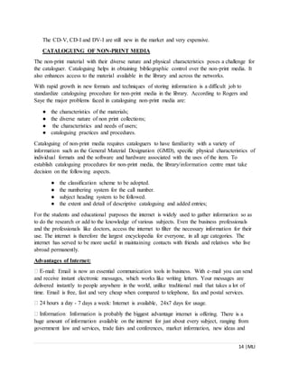 14 |MLI
The CD-V, CD-I and DV-I are still new in the market and very expensive.
CATALOGUING OF NON-PRINT MEDIA
The non-print material with their diverse nature and physical characteristics poses a challenge for
the cataloguer. Cataloguing helps in obtaining bibliographic control over the non-print media. It
also enhances access to the material available in the library and across the networks.
With rapid growth in new formats and techniques of storing information is a difficult job to
standardize cataloguing procedure for non-print media in the library. According to Rogers and
Saye the major problems faced in cataloguing non-print media are:
● the characteristics of the materials;
● the diverse nature of non print collections;
● the characteristics and needs of users;
● cataloguing practices and procedures.
Cataloguing of non-print media requires cataloguers to have familiarity with a variety of
information such as the General Material Designation (GMD), specific physical characteristics of
individual formats and the software and hardware associated with the uses of the item. To
establish cataloguing procedures for non-print media, the library/information centre must take
decision on the following aspects.
● the classification scheme to be adopted.
● the numbering system for the call number.
● subject heading system to be followed.
● the extent and detail of descriptive cataloguing and added entries;
For the students and educational purposes the internet is widely used to gather information so as
to do the research or add to the knowledge of various subjects. Even the business professionals
and the professionals like doctors, access the internet to filter the necessary information for their
use. The internet is therefore the largest encyclopedia for everyone, in all age categories. The
internet has served to be more useful in maintaining contacts with friends and relatives who live
abroad permanently.
Advantages of Internet:
-mail: Email is now an essential communication tools in business. With e-mail you can send
and receive instant electronic messages, which works like writing letters. Your messages are
delivered instantly to people anywhere in the world, unlike traditional mail that takes a lot of
time. Email is free, fast and very cheap when compared to telephone, fax and postal services.
- 7 days a week: Internet is available, 24x7 days for usage.
ternet is offering. There is a
huge amount of information available on the internet for just about every subject, ranging from
government law and services, trade fairs and conferences, market information, new ideas and
 