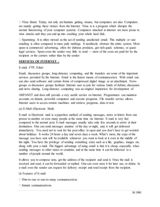 16 |MLI
are mainly getting these viruses from the Internet. Virus is is a program which disrupts the
normal functioning of your computer systems. Computers attached to internet are more prone to
virus attacks and they can end up into crashing your whole hard disk.
emailing is often compared to mass junk mailings. It needlessly obstruct the entire system. Most
spam is commercial advertising, often for dubious products, get-rich-quick schemes, or quasi-
legal services. Spam costs the sender very little to send — most of the costs are paid for by the
recipient or the carriers rather than by the sender
SERVICES OF INTERNET –
E-mail, FTP, Telnet
Email, discussion groups, long-distance computing, and file transfers are some of the important
services provided by the Internet. Email is the fastest means of communication. With email one
can also send software and certain forms of compressed digital image as an attachment. News
groups or discussion groups facilitate Internet user to join for various kinds of debate, discussion
and news sharing. Long-distance computing was an original inspiration for development of
ARPANET and does still provide a very useful service on Internet. Programmers can maintain
accounts on distant, powerful computers and execute programs. File transfer service allows
Internet users to access remote machines and retrieve programs, data or text.
(a) E-Mail (Electronic Mail)
E-mail or Electronic mail is a paperless method of sending messages, notes or letters from one
person to another or even many people at the same time via Internet. E-mail is very fast
compared to the normal post. E-mail messages usually take only few seconds to arrive at their
destination. One can send messages anytime of the day or night, and, it will get delivered
immediately. You need not to wait for the post office to open and you don’t have to get worried
about holidays. It works 24 hours a day and seven days a week. What’s more, the copy of the
message you have sent will be available whenever you want to look at it even in the middle of
the night. You have the privilege of sending something extra such as a file, graphics, images etc.
along with your e-mail. The biggest advantage of using email is that it is cheap, especially when
sending messages to other states or countries and at the same time it can be delivered to a
number of people around the world.
It allows you to compose note, get the address of the recipient and send it. Once the mail is
received and read, it can be forwarded or replied. One can even store it for later use, or delete. In
e-mail even the sender can request for delivery receipt and read receipt from the recipient.
(i) Features of E-mail:
-to-one or one-to-many communications
 