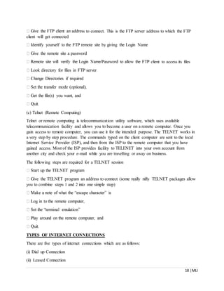 18 |MLI
s to connect. This is the FTP server address to which the FTP
client will get connected
client to access its files
(c) Telnet (Remote Computing)
Telnet or remote computing is telecommunication utility software, which uses available
telecommunication facility and allows you to become a user on a remote computer. Once you
gain access to remote computer, you can use it for the intended purpose. The TELNET works in
a very step by step procedure. The commands typed on the client computer are sent to the local
Internet Service Provider (ISP), and then from the ISP to the remote computer that you have
gained access. Most of the ISP provides facility to TELENET into your own account from
another city and check your e-mail while you are travelling or away on business.
The following steps are required for a TELNET session
you to combine steps 1 and 2 into one simple step)
TYPES OF INTERNET CONNECTIONS
There are five types of internet connections which are as follows:
(i) Dial up Connection
(ii) Leased Connection
 