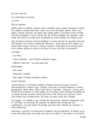 19 |MLI
(iii) DSL connection
(iv) Cable Modem Connection
(v) VSAT
Dial up connection
Dial-up refers to an Internet connection that is established using a modem. The modem connects
the computer to standard phone lines, which serve as the data transfer medium. When a user
initiates a dial-up connection, the modem dials a phone number of an Internet Service Provider
(ISP) that is designated to receive dial-up calls. The ISP then establishes the connection, which
usually takes about ten seconds and is accompanied by several beepings and a buzzing sound.
After the dial-up connection has been established, it is active until the user disconnects from the
ISP. Typically, this is done by selecting the “Disconnect” option using the ISP’s software or a
modem utility program. However, if a dial-up connection is interrupted by an incoming phone
call or someone picking up a phone in the house, the service may also be disconnected.
Advantages
– your IP address continually changes
– you need a phone line
Disadvantages
Leased Connection
Leased connection is a permanent telephone connection between two points set up by a
telecommunications common carrier. Typically, leased lines are used by businesses to connect
geographically distant offices. Unlike normal dial-up connections, a leased line is always active.
The fee for the connection is a fixed monthly rate. The primary factors affecting the monthly fee
are distance between end points and the speed of the circuit. Because the connection doesn’t
carry anybody else’s communications, the carrier can assure a given level of quality.
For example, a T-1 channel is a type of leased line that provides a maximum transmission speed
of 1.544 Mbps. You can divide the connection into different lines for data and voice
communication or use the channel for one high speed data circuit. Dividing the connection is
called multiplexing.
Increasingly, leased lines are being used by companies, and even individuals, for Internet access
because they afford faster data transfer rates and are cost-effective if the Internet is used heavily.
 