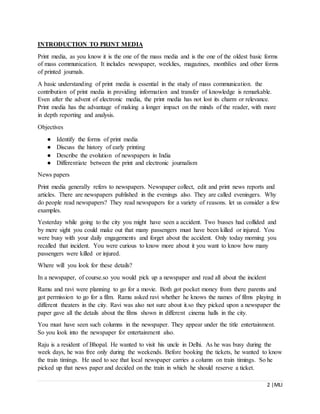 2 |MLI
INTRODUCTION TO PRINT MEDIA
Print media, as you know it is the one of the mass media and is the one of the oldest basic forms
of mass communication. It includes newspaper, weeklies, magazines, monthlies and other forms
of printed journals.
A basic understanding of print media is essential in the study of mass communication. the
contribution of print media in providing information and transfer of knowledge is remarkable.
Even after the advent of electronic media, the print media has not lost its charm or relevance.
Print media has the advantage of making a longer impact on the minds of the reader, with more
in depth reporting and analysis.
Objectives
● Identify the forms of print media
● Discuss the history of early printing
● Describe the evolution of newspapers in India
● Differentiate between the print and electronic journalism
News papers
Print media generally refers to newspapers. Newspaper collect, edit and print news reports and
articles. There are newspapers published in the evenings also. They are called eveningers. Why
do people read newspapers? They read newspapers for a variety of reasons. let us consider a few
examples.
Yesterday while going to the city you might have seen a accident. Two busses had collided and
by mere sight you could make out that many passengers must have been killed or injured. You
were busy with your daily engagements and forget about the accident. Only today morning you
recalled that incident. You were curious to know more about it you want to know how many
passengers were killed or injured.
Where will you look for these details?
In a newspaper, of course.so you would pick up a newspaper and read all about the incident
Ramu and ravi were planning to go for a movie. Both got pocket money from there parents and
got permission to go for a film. Ramu asked ravi whether he knows the names of films playing in
different theaters in the city. Ravi was also not sure about it.so they picked upon a newspaper the
paper gave all the details about the films shown in different cinema halls in the city.
You must have seen such columns in the newspaper. They appear under the title entertainment.
So you look into the newspaper for entertainment also.
Raju is a resident of Bhopal. He wanted to visit his uncle in Delhi. As he was busy during the
week days, he was free only during the weekends. Before booking the tickets, he wanted to know
the train timings. He used to see that local newspaper carries a column on train timings. So he
picked up that news paper and decided on the train in which he should reserve a ticket.
 