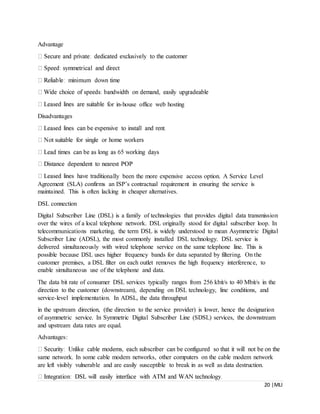 20 |MLI
Advantage
or in-house office web hosting
Disadvantages
ionally been the more expensive access option. A Service Level
Agreement (SLA) confirms an ISP’s contractual requirement in ensuring the service is
maintained. This is often lacking in cheaper alternatives.
DSL connection
Digital Subscriber Line (DSL) is a family of technologies that provides digital data transmission
over the wires of a local telephone network. DSL originally stood for digital subscriber loop. In
telecommunications marketing, the term DSL is widely understood to mean Asymmetric Digital
Subscriber Line (ADSL), the most commonly installed DSL technology. DSL service is
delivered simultaneously with wired telephone service on the same telephone line. This is
possible because DSL uses higher frequency bands for data separated by filtering. On the
customer premises, a DSL filter on each outlet removes the high frequency interference, to
enable simultaneous use of the telephone and data.
The data bit rate of consumer DSL services typically ranges from 256 kbit/s to 40 Mbit/s in the
direction to the customer (downstream), depending on DSL technology, line conditions, and
service-level implementation. In ADSL, the data throughput
in the upstream direction, (the direction to the service provider) is lower, hence the designation
of asymmetric service. In Symmetric Digital Subscriber Line (SDSL) services, the downstream
and upstream data rates are equal.
Advantages:
same network. In some cable modem networks, other computers on the cable modem network
are left visibly vulnerable and are easily susceptible to break in as well as data destruction.
 