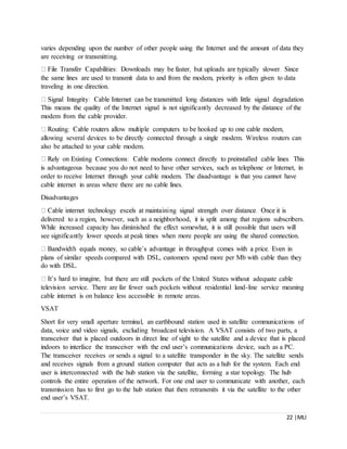 22 |MLI
varies depending upon the number of other people using the Internet and the amount of data they
are receiving or transmitting.
the same lines are used to transmit data to and from the modem, priority is often given to data
traveling in one direction.
This means the quality of the Internet signal is not significantly decreased by the distance of the
modem from the cable provider.
allowing several devices to be directly connected through a single modem. Wireless routers can
also be attached to your cable modem.
is advantageous because you do not need to have other services, such as telephone or Internet, in
order to receive Internet through your cable modem. The disadvantage is that you cannot have
cable internet in areas where there are no cable lines.
Disadvantages
delivered to a region, however, such as a neighborhood, it is split among that regions subscribers.
While increased capacity has diminished the effect somewhat, it is still possible that users will
see significantly lower speeds at peak times when more people are using the shared connection.
plans of similar speeds compared with DSL, customers spend more per Mb with cable than they
do with DSL.
there are still pockets of the United States without adequate cable
television service. There are far fewer such pockets without residential land-line service meaning
cable internet is on balance less accessible in remote areas.
VSAT
Short for very small aperture terminal, an earthbound station used in satellite communications of
data, voice and video signals, excluding broadcast television. A VSAT consists of two parts, a
transceiver that is placed outdoors in direct line of sight to the satellite and a device that is placed
indoors to interface the transceiver with the end user’s communications device, such as a PC.
The transceiver receives or sends a signal to a satellite transponder in the sky. The satellite sends
and receives signals from a ground station computer that acts as a hub for the system. Each end
user is interconnected with the hub station via the satellite, forming a star topology. The hub
controls the entire operation of the network. For one end user to communicate with another, each
transmission has to first go to the hub station that then retransmits it via the satellite to the other
end user’s VSAT.
 