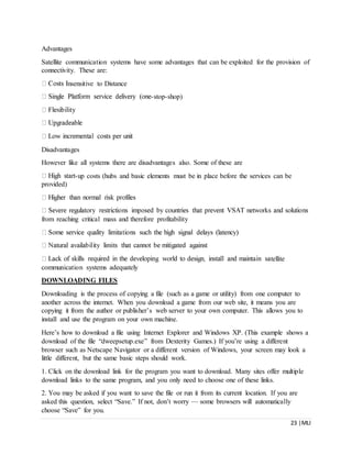23 |MLI
Advantages
Satellite communication systems have some advantages that can be exploited for the provision of
connectivity. These are:
nsensitive to Distance
-stop-shop)
Disadvantages
However like all systems there are disadvantages also. Some of these are
-up costs (hubs and basic elements must be in place before the services can be
provided)
from reaching critical mass and therefore profitability
tellite
communication systems adequately
DOWNLOADING FILES
Downloading is the process of copying a file (such as a game or utility) from one computer to
another across the internet. When you download a game from our web site, it means you are
copying it from the author or publisher’s web server to your own computer. This allows you to
install and use the program on your own machine.
Here’s how to download a file using Internet Explorer and Windows XP. (This example shows a
download of the file “dweepsetup.exe” from Dexterity Games.) If you’re using a different
browser such as Netscape Navigator or a different version of Windows, your screen may look a
little different, but the same basic steps should work.
1. Click on the download link for the program you want to download. Many sites offer multiple
download links to the same program, and you only need to choose one of these links.
2. You may be asked if you want to save the file or run it from its current location. If you are
asked this question, select “Save.” If not, don’t worry — some browsers will automatically
choose “Save” for you.
 