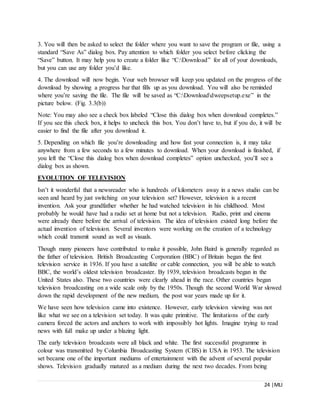 24 |MLI
3. You will then be asked to select the folder where you want to save the program or file, using a
standard “Save As” dialog box. Pay attention to which folder you select before clicking the
“Save” button. It may help you to create a folder like “C:Download” for all of your downloads,
but you can use any folder you’d like.
4. The download will now begin. Your web browser will keep you updated on the progress of the
download by showing a progress bar that fills up as you download. You will also be reminded
where you’re saving the file. The file will be saved as “C:Downloaddweepsetup.exe” in the
picture below. (Fig. 3.3(b))
Note: You may also see a check box labeled “Close this dialog box when download completes.”
If you see this check box, it helps to uncheck this box. You don’t have to, but if you do, it will be
easier to find the file after you download it.
5. Depending on which file you’re downloading and how fast your connection is, it may take
anywhere from a few seconds to a few minutes to download. When your download is finished, if
you left the “Close this dialog box when download completes” option unchecked, you’ll see a
dialog box as shown.
EVOLUTION OF TELEVISION
Isn’t it wonderful that a newsreader who is hundreds of kilometers away in a news studio can be
seen and heard by just switching on your television set? However, television is a recent
invention. Ask your grandfather whether he had watched television in his childhood. Most
probably he would have had a radio set at home but not a television. Radio, print and cinema
were already there before the arrival of television. The idea of television existed long before the
actual invention of television. Several inventors were working on the creation of a technology
which could transmit sound as well as visuals.
Though many pioneers have contributed to make it possible, John Baird is generally regarded as
the father of television. British Broadcasting Corporation (BBC) of Britain began the first
television service in 1936. If you have a satellite or cable connection, you will be able to watch
BBC, the world’s oldest television broadcaster. By 1939, television broadcasts began in the
United States also. These two countries were clearly ahead in the race. Other countries began
television broadcasting on a wide scale only by the 1950s. Though the second World War slowed
down the rapid development of the new medium, the post war years made up for it.
We have seen how television came into existence. However, early television viewing was not
like what we see on a television set today. It was quite primitive. The limitations of the early
camera forced the actors and anchors to work with impossibly hot lights. Imagine trying to read
news with full make up under a blazing light.
The early television broadcasts were all black and white. The first successful programme in
colour was transmitted by Columbia Broadcasting System (CBS) in USA in 1953. The television
set became one of the important mediums of entertainment with the advent of several popular
shows. Television gradually matured as a medium during the next two decades. From being
 