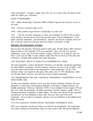 25 |MLI
“radio with pictures” it acquired a unique style of its own. As a result of this, this phase is often
called the “golden age” of television.
DATES TO REMEMBER
1936 - British Broadcasting Corporation (BBC) of Britain began the first television service of
the world
1939 - Television broadcasts began in US
1950s - Other countries began television broadcasting on a wide scale
1953 - The first successful programme in colour was transmitted by CBS in USA In today’s
world, television has become one of the most powerful means of mass communication .It can
impart education, information and entertainment. Television has become an integral part of our
lives. In the next section you will learn about the of history of television in India.
HISTORY OF TELEVISION IN INDIA
Did you know that television broadcasts started in India under All India Radio (AIR)? Television
began in India on 15th September 1959 as an experiment. There were only two one-hour
programmes a week, each of one hour duration. Imagine a television set working for only two
hours a week. Can you think of such a situation today? But, that was the case in the early years
of television. All India Radio handled these initial broadcasts.
1959- TELEVISION BEGAN IN INDIA ON AN EXPERIMENTAL BASIS.
The early programmes on these experimental broadcasts were generally educational programmes
for school children and farmers. Several community television sets were set up in Delhi’s rural
areas and schools around Delhi for the dissemination of these programmes. By the 1970s,
television centers were opened in other parts of the country also. In 1976, Doordarshan, which
was All India Radio’s television arm until then became a separate department.
1976- DOORDARSHAN BECAME A SEPARATE DEPARTMENT INDEPENDENT OF ALL
INDIA RADIO (AIR)
Are there any community television sets in your area? Several community television sets were
distributed as a part of one of the important landmarks in the history of Indian television, the
Satellite Instructional Television Experiment (SITE). It was conducted between August 1975 and
July 1976. Under this programme, the Indian government used the American satellite ATS-6 to
broadcast educational programmes to Indian villages. Six states were selected for this experiment
and television sets were distributed in these states. Was your state a part of the SITE
programme? Ask your elders if community television sets were distributed in the neighbourhood
during this period.
1975-1976 SATELLITE INSTRUCTIONAL TELEVISION EXPERIMENT (SITE)
SITE was an important step taken by India to use television for development. The programmes
were mainly produced by Doordarshan which was then a part of AIR. The telecasts happened
 