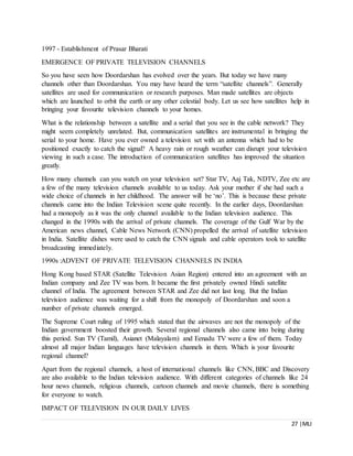 27 |MLI
1997 - Establishment of Prasar Bharati
EMERGENCE OF PRIVATE TELEVISION CHANNELS
So you have seen how Doordarshan has evolved over the years. But today we have many
channels other than Doordarshan. You may have heard the term “satellite channels”. Generally
satellites are used for communication or research purposes. Man made satellites are objects
which are launched to orbit the earth or any other celestial body. Let us see how satellites help in
bringing your favourite television channels to your homes.
What is the relationship between a satellite and a serial that you see in the cable network? They
might seem completely unrelated. But, communication satellites are instrumental in bringing the
serial to your home. Have you ever owned a television set with an antenna which had to be
positioned exactly to catch the signal? A heavy rain or rough weather can disrupt your television
viewing in such a case. The introduction of communication satellites has improved the situation
greatly.
How many channels can you watch on your television set? Star TV, Aaj Tak, NDTV, Zee etc are
a few of the many television channels available to us today. Ask your mother if she had such a
wide choice of channels in her childhood. The answer will be ‘no’. This is because these private
channels came into the Indian Television scene quite recently. In the earlier days, Doordarshan
had a monopoly as it was the only channel available to the Indian television audience. This
changed in the 1990s with the arrival of private channels. The coverage of the Gulf War by the
American news channel, Cable News Network (CNN) propelled the arrival of satellite television
in India. Satellite dishes were used to catch the CNN signals and cable operators took to satellite
broadcasting immediately.
1990s :ADVENT OF PRIVATE TELEVISION CHANNELS IN INDIA
Hong Kong based STAR (Satellite Television Asian Region) entered into an agreement with an
Indian company and Zee TV was born. It became the first privately owned Hindi satellite
channel of India. The agreement between STAR and Zee did not last long. But the Indian
television audience was waiting for a shift from the monopoly of Doordarshan and soon a
number of private channels emerged.
The Supreme Court ruling of 1995 which stated that the airwaves are not the monopoly of the
Indian government boosted their growth. Several regional channels also came into being during
this period. Sun TV (Tamil), Asianet (Malayalam) and Eenadu TV were a few of them. Today
almost all major Indian languages have television channels in them. Which is your favourite
regional channel?
Apart from the regional channels, a host of international channels like CNN, BBC and Discovery
are also available to the Indian television audience. With different categories of channels like 24
hour news channels, religious channels, cartoon channels and movie channels, there is something
for everyone to watch.
IMPACT OF TELEVISION IN OUR DAILY LIVES
 