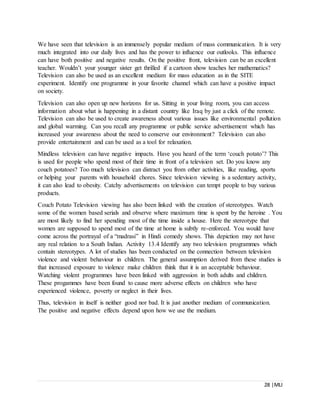 28 |MLI
We have seen that television is an immensely popular medium of mass communication. It is very
much integrated into our daily lives and has the power to influence our outlooks. This influence
can have both positive and negative results. On the positive front, television can be an excellent
teacher. Wouldn’t your younger sister get thrilled if a cartoon show teaches her mathematics?
Television can also be used as an excellent medium for mass education as in the SITE
experiment. Identify one programme in your favorite channel which can have a positive impact
on society.
Television can also open up new horizons for us. Sitting in your living room, you can access
information about what is happening in a distant country like Iraq by just a click of the remote.
Television can also be used to create awareness about various issues like environmental pollution
and global warming. Can you recall any programme or public service advertisement which has
increased your awareness about the need to conserve our environment? Television can also
provide entertainment and can be used as a tool for relaxation.
Mindless television can have negative impacts. Have you heard of the term ‘couch potato’? This
is used for people who spend most of their time in front of a television set. Do you know any
couch potatoes? Too much television can distract you from other activities, like reading, sports
or helping your parents with household chores. Since television viewing is a sedentary activity,
it can also lead to obesity. Catchy advertisements on television can tempt people to buy various
products.
Couch Potato Television viewing has also been linked with the creation of stereotypes. Watch
some of the women based serials and observe where maximum time is spent by the heroine . You
are most likely to find her spending most of the time inside a house. Here the stereotype that
women are supposed to spend most of the time at home is subtly re-enforced. You would have
come across the portrayal of a “madrasi” in Hindi comedy shows. This depiction may not have
any real relation to a South Indian. Activity 13.4 Identify any two television programmes which
contain stereotypes. A lot of studies has been conducted on the connection between television
violence and violent behaviour in children. The general assumption derived from these studies is
that increased exposure to violence make children think that it is an acceptable behaviour.
Watching violent programmes have been linked with aggression in both adults and children.
These progammes have been found to cause more adverse effects on children who have
experienced violence, poverty or neglect in their lives.
Thus, television in itself is neither good nor bad. It is just another medium of communication.
The positive and negative effects depend upon how we use the medium.
 