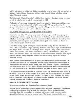 5 |MLI
in 1782 and stopped its publications. Hickey was asked to leave the country. He was sent back to
England. Copies of Bengal Gazette are still kept in the National Library in Kolkata and the
British Museum in London.
The Gujrati daily “Mumbai Samachar” published from Mumbai is the oldest existing newspaper
not only in India but also in Asia. It was established in 1822.
Confiscation of a newspaper is rare action taken by the authorities if that paper publishes some
news report or article that they think is highly objectionable. Through confiscation, the
government transfers the press and the other materials of the publication to the treasury. Thereby,
the office of the paper is sealed and the publication stopped.
CULTURAL AWAKENING AND FREEDOM MOVEMENT
Towards the end of the 19th century, many social reformers began actively campaigning for
radical changes in Indian society. The reformation of Hinduism, the move for abolition of sati
and efforts to encourage widow re-marriage were some of the major reforms. Inspired by these
great leaders, many newspapers were started n different parts of the country. All this led to a
boom in the newspaper industry in India.
Some of the leading English newspapers were also launched during this time. “the Times of
India” (1861) was started as a paper supporting the British. many of you might have heard about
“The Jungle Book”. The author of “The Jungle Book”, Rudyard Kipling, started “The Pioneer”
in 1866 from Allahabad. “The Amrita Bazar Patrika” (1868), “The Statesman” (1875), The
Hindu”, “the Hindustan Times” was started later in 1923. In the regional languages, some papers
that were launched during that period continue even now as leading papers like “Malayala
Manorama” (1888).
When Mahatma Gandhi return to India, he gave a great impetus to the freedom movement. He
was also a great editor. He took over young India the weekly started by the home rule party in
1918. Gandhiji also launched another weekly called Nava Jeevan in Guajarati. Later Gandhiji
started the Harijan under the editor ship of Mahadev Desai Gandhiji insisted that his papers will
not carry any advertisements. But all his publications have wide circulation among leaders.
Can you guess how many newspapers in India have crossed 100 years of publication and still in
circulation? There are 41 such newspapers in the country and are called centenarian newspapers.
Among English dailies, 4 have crossed this mark: The Times of India, The Hindu, The Tribune
and The States Man. Among language newspapers Mumbai Samachar, Amrithbazar Patrika,
Malayala Manorama and Deepika are among the centenarians.
ADVENT OF MODERN TECHNOLOGY
Have you ever wondered how the pages of a newspaper are printed?
From the days of wooden block printing newspapers are undergone a sea change. Technological
revolution has modernized the print media. For a long time, this are produced by hand
composing. Later this were replaced by monotype and linotype. In this process, a machine
operated by a keyboard was used to compose letters. This has also become obsolete now.
 