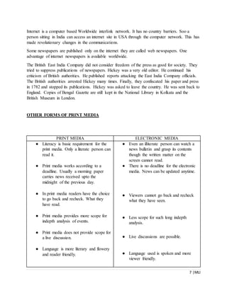 7 |MLI
Internet is a computer based Worldwide interlink network. It has no country barriers. Soo a
person sitting in India can access an internet site in USA through the computer network. This has
made revolutionary changes in the communications.
Some newspapers are published only on the internet they are called web newspapers. One
advantage of internet newspapers is available worldwide.
The British East India Company did not consider freedom of the press as good for society. They
tried to suppress publications of newspapers. Hickey was a very old editor. He continued his
criticism of British authorities. He published reports attacking the East India Company officials.
The British authorities arrested Hickey many times. Finally, they confiscated his paper and press
in 1782 and stopped its publications. Hickey was asked to leave the country. He was sent back to
England. Copies of Bengal Gazette are still kept in the National Library in Kolkata and the
British Museum in London.
OTHER FORMS OF PRINT MEDIA
PRINT MEDIA ELECTRONIC MEDIA
● Literacy is basic requirement for the
print media. Only a literate person can
read it.
● Print media works according to a
deadline. Usually a morning paper
carries news received upto the
midnight of the previous day.
● In print media readers have the choice
to go back and recheck. What they
have read.
● Print media provides more scope for
indepth analysis of events.
● Print media does not provide scope for
a live discussion.
● Language is more literary and flowery
and reader friendly.
● Even an illiterate person can watch a
news bulletin and grasp its contents
though the written matter on the
screen cannot read.
● There is no deadline for the electronic
media. News can be updated anytime.
● Viewers cannot go back and recheck
what they have seen.
● Less scope for such long indepth
analysis.
● Live discussions are possible.
● Language used is spoken and more
viewer friendly.
 