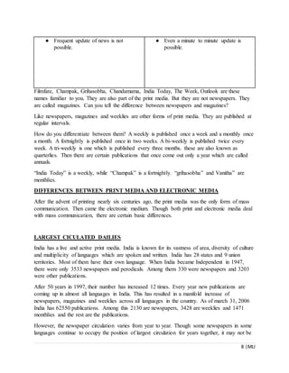 8 |MLI
Filmfare, Champak, Grihasobha, Chandamama, India Today, The Week, Outlook are these
names familiar to you. They are also part of the print media. But they are not newspapers. They
are called magazines. Can you tell the difference between newspapers and magazines?
Like newspapers, magazines and weeklies are other forms of print media. They are published at
regular intervals.
How do you differentiate between them? A weekly is published once a week and a monthly once
a month. A fortnightly is published once in two weeks. A bi-weekly is published twice every
week. A tri-weekly is one which is published every three months. these are also known as
quarterlies. Then there are certain publications that once come out only a year which are called
annuals.
“India Today” is a weekly, while “Champak” is a fortnightly. “grihasobha” and Vanitha” are
monthlies.
DIFFERENCES BETWEEN PRINT MEDIA AND ELECTRONIC MEDIA
After the advent of printing nearly six centuries ago, the print media was the only form of mass
communication. Then came the electronic medium. Though both print and electronic media deal
with mass communication, there are certain basic differences.
LARGEST CICULATED DAILIES
India has a live and active print media. India is known for its vastness of area, diversity of culture
and multiplicity of languages which are spoken and written. India has 28 states and 9 union
territories. Most of them have their own language. When India became Independent in 1947,
there were only 3533 newspapers and perodicals. Among them 330 were newspapers and 3203
were other publications.
After 50 years in 1997, their number has increased 12 times. Every year new publications are
coming up in almost all languages in India. This has resulted in a manifold increase of
newspapers, magazines and weeklies across all languages in the country. As of march 31, 2006
India has 62550 publications. Among this 2130 are newspapers, 3428 are weeklies and 1471
monthlies and the rest are the publications.
However, the newspaper circulation varies from year to year. Though some newspapers in some
languages continue to occupy the position of largest circulation for years together, it may not be
● Frequent update of news is not
possible.
● Even a minute to minute update is
possible.
 