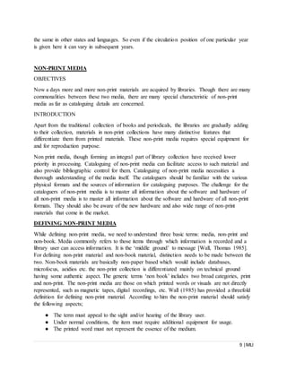9 |MLI
the same in other states and languages. So even if the circulation position of one particular year
is given here it can vary in subsequent years.
NON-PRINT MEDIA
OBJECTIVES
Now a days more and more non-print materials are acquired by libraries. Though there are many
commonalities between these two media, there are many special characteristic of non-print
media as far as cataloguing details are concerned.
INTRODUCTION
Apart from the traditional collection of books and periodicals, the libraries are gradually adding
to their collection, materials in non-print collections have many distinctive features that
differentiate them from printed materials. These non-print media requires special equipment for
and for reproduction purpose.
Non print media, though forming an integral part of library collection have received lower
priority in processing. Cataloguing of non-print media can facilitate access to such material and
also provide bibliographic control for them. Cataloguing of non-print media necessities a
thorough understanding of the media itself. The cataloguers should be familiar with the various
physical formats and the sources of information for cataloguing purposes. The challenge for the
cataloguers of non-print media is to master all information about the software and hardware of
all non-print media is to master all information about the software and hardware of all non-print
formats. They should also be aware of the new hardware and also wide range of non-print
materials that come in the market.
DEFINING NON-PRINT MEDIA
While defining non-print media, we need to understand three basic terms: media, non-print and
non-book. Media commonly refers to those items through which information is recorded and a
library user can access information. It is the ‘middle ground’ to message [Wall, Thomas 1985].
For defining non-print material and non-book material, distinction needs to be made between the
two. Non-book materials are basically non-paper based which would include databases,
microfocus, aeidios etc. the non-print collection is differentiated mainly on technical ground
having some authentic aspect. The generic terms ‘non book’ includes two broad categories, print
and non-print. The non-print media are those on which printed words or visuals are not directly
represented, such as magnetic tapes, digital recordings, etc. Wall (1985) has provided a threefold
definition for defining non-print material. According to him the non-print material should satisfy
the following aspects;
● The term must appeal to the sight and/or hearing of the library user.
● Under normal conditions, the item must require additional equipment for usage.
● The printed word must not represent the essence of the medium.
 