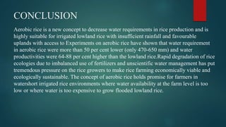CONCLUSION
Aerobic rice is a new concept to decrease water requirements in rice production and is
highly suitable for irrigated lowland rice with insufficient rainfall and favourable
uplands with access to Experiments on aerobic rice have shown that water requirement
in aerobic rice were more than 50 per cent lower (only 470-650 mm) and water
productivities were 64-88 per cent higher than the lowland rice.Rapid degradation of rice
ecologies due to imbalanced use of fertilizers and unscientific water management has put
tremendous pressure on the rice growers to make rice farming economically viable and
ecologically sustainable. The concept of aerobic rice holds promise for farmers in
watershort irrigated rice environments where water availability at the farm level is too
low or where water is too expensive to grow flooded lowland rice.
 