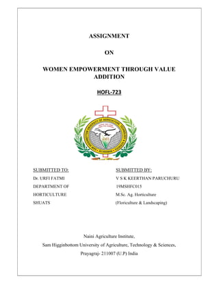 ASSIGNMENT
ON
WOMEN EMPOWERMENT THROUGH VALUE
ADDITION
HOFL-723
SUBMITTED TO: SUBMITTED BY:
Dr. URFI FATMI V S K KEERTHAN PARUCHURU
DEPARTMENT OF 19MSHFC015
HORTICULTURE M.Sc. Ag. Horticulture
SHUATS (Floriculture & Landscaping)
Naini Agriculture Institute,
Sam Higginbottom University of Agriculture, Technology & Sciences,
Prayagraj- 211007 (U.P) India
 