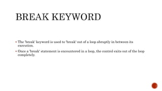  The 'break' keyword is used to 'break' out of a loop abruptly in between its
execution.
 Once a 'break' statement is encountered in a loop, the control exits out of the loop
completely.
 