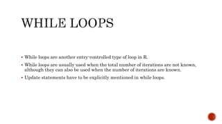  While loops are another entry-controlled type of loop in R.
 While loops are usually used when the total number of iterations are not known,
although they can also be used when the number of iterations are known.
 Update statements have to be explicitly mentioned in while loops.
 