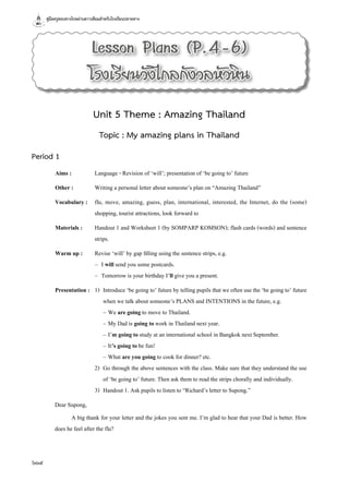 คู่มือครูสอนทางไกลผ่านดาวเทียมสำ�หรับโรงเรียนปลายทาง
604
Lesson Plans (P.4-6)
โรงเรียนวังไกลกังวลหัวหิน
Unit 5 Theme : Amazing Thailand
Topic : My amazing plans in Thailand
Period 1
Aims :	 Language - Revision of ‘will’; presentation of ‘be going to’ future
Other :	 Writing a personal letter about someone’s plan on “Amazing Thailand”
Vocabulary :	 flu, move, amazing, guess, plan, international, interested, the Internet, do the (some)
shopping, tourist attractions, look forward to
Materials :	 Handout 1 and Worksheet 1 (by SOMPARP KOMSON); flash cards (words) and sentence
strips.
Warm up :	 Revise ‘will’ by gap filling using the sentence strips, e.g.
	 –	 I will send you some postcards.
	 –	 Tomorrow is your birthday I’ll give you a present.
Presentation :	 1)	 Introduce ‘be going to’ future by telling pupils that we often use the ‘be going to’ future
when we talk about someone’s PLANS and INTENTIONS in the future, e.g.
	 	 –	We are going to move to Thailand.
	 	 –	My Dad is going to work in Thailand next year.
	 	 –	I’m going to study at an international school in Bangkok next September.
	 	 –	It’s going to be fun!
	 	 –	What are you going to cook for dinner? etc.
	 2)	 Go through the above sentences with the class. Make sure that they understand the use
of ‘be going to’ future. Then ask them to read the strips chorally and individually.
	 3)	 Handout 1. Ask pupils to listen to “Richard’s letter to Supong.”
Dear Supong,
	 A big thank for your letter and the jokes you sent me. I’m glad to hear that your Dad is better. How
does he feel after the flu?
 