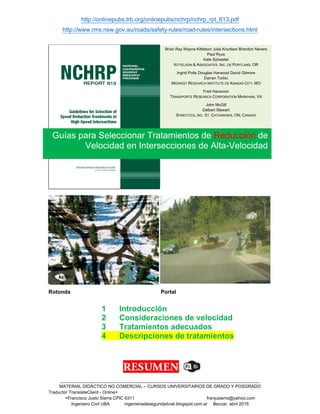 http://onlinepubs.trb.org/onlinepubs/nchrp/nchrp_rpt_613.pdf
http://www.rms.nsw.gov.au/roads/safety-rules/road-rules/intersections.html
_________________________________________________________________________________
MATERIAL DIDÁCTICO NO COMERCIAL – CURSOS UNIVERSITARIOS DE GRADO Y POSGRADO
Traductor TranslateClient - Online+
+Francisco Justo Sierra CPIC 6311 franjusierra@yahoo.com
Ingeniero Civil UBA ingenieriadeseguridadvial.blogspot.com.ar Beccar, abril 2015
Rotonda Portal
1 Introducción
2 Consideraciones de velocidad
3 Tratamientos adecuados
4 Descripciones de tratamientos
Guías para Seleccionar Tratamientos de Reducción de
Velocidad en Intersecciones de Alta-Velocidad
Brian Ray Wayne Kittelson Julia Knudsen Brandon Nevers
Paul Ryus
Kate Sylvester
KITTELSON & ASSOCIATES, INC. DE PORTLAND, OR
Ingrid Potts Douglas Harwood David Gilmore
Darren Torbic
MIDWEST RESEARCH INSTITUTE DE KANSAS CITY, MO
Fred Hanscom
TRANSPORTE RESEARCH CORPORATION MARKHAM, VA
John McGill
Delbert Stewart
SYNECTICS, INC. ST. CATHARINES, ON, CANADÁ
 