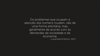Os problemas que ocupam a
atenção dos homens mudam, não de
uma forma arbritária, mas,
geralmente de acordo com as
demandas da sociedade e da
economia.
(Lazarsfeld & Merton, 1947)

 