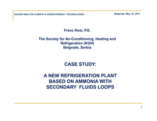 ROUNDTABLE ON CLIMATE & OZONE-FRIENDLY TECHNOLOGIES          Belgrade, May 10, 2011




                                    Franc Kosi, P.E.

                 The Society for Air-Conditioning, Heating and
                              Refrigeration (KGH)
                               Belgrade, Serbia



                                    CASE STUDY:

                     A NEW REFRIGERATION PLANT
                       BASED ON AMMONIA WITH
                      SECONDARY FLUIDS LOOPS



                                                                                      1
 