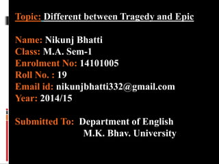 Topic: Different between Tragedy and Epic
Name: Nikunj Bhatti
Class: M.A. Sem-1
Enrolment No: 14101005
Roll No. : 19
Email id: nikunjbhatti332@gmail.com
Year: 2014/15
Submitted To: Department of English
M.K. Bhav. University
 