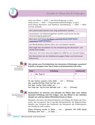 Le ktion
77 Stunde 47. Deutsche ErfindungenStunde 47. Deutsche Erfindungen
Lektion 7. Wissenschaft und Fortschritt
112
Hans von Ohain — 1936 — das Düsenflugzeug, so dass…
Hedy Lamarr — 1942 — Frequenzwechseltechnologie, so dass...
Hans-Georg Musmann und Karlheinz Brandenburg — 1994 — MP3-
Format, deshalb…
Die Lebensmittel können sehr lang aufbewahrt werden.
Generatoren mit Elektromagneten werden auch heute bei der
Stromerzeugung gebraucht.
Man kann sich heute die Blues- und Folk-Musik ohne dieses
Instrument nicht vorstellen.
Die Musik-Dateien können klein sein und kopiert werden.
Man legte den Grundstein für die Entwicklung der Bluetooth- und
WLAN-Technologie.
Man kann mit einer Geschwindigkeit bis 2000 km pro Stunde fliegen.
Die Menschheit hat ein Medikament gegen Fieber und Schmerzen
bekommen.
6 Wie würde eure Prioritätenliste der deutschen Erfindungen aussehen?
Erstellt in Gruppen eure Top-5-Listen und kommentiert die Infos.
Platz Erfindung Schülerzahl
1. das Aspirin 17
… …
An der Spitze unserer Liste steht … mit … Stimmen.
Den zweiten/dritten Platz hat bei uns … .
Auf dem vierten Platz haben wir … .
Am Ende der Top-5-Liste befindet sich … mit … Stimmen.
7 Recherchiere im Internet und schreibe ein Rätsel über eine andere
deutsche Erfindung und ihre Folgen. Lies das Rätsel in der nächsten
Stunde vor und lass deine Mitschüler/innen es lösen.
Beispiele: die Jeans, das Düsentriebwerk, der Airbag, der Dübel, der Com-
puter, die Currywurst, das C-Leg (die Beinprothese), die Magnetschwe-
bebahn, das Tonband, der Teebeutel, die Zahnpasta, der Plattenspieler,
die Zündkerze oder andere.
Diese Erfindung wurde im Jahre … von … gemacht. Mit Hilfe dieser
Erfindung kann man …, so dass … .
6
Sprechen:
Informa onen
kommen eren
7
Schreibkompetenz
entwickeln
 