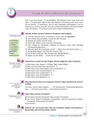 Le kt
ion
77 Stunde 49. Wie funktioniert der Computer?Stunde 49. Wie funktioniert der Computer?
Lektion 7. Wissenschaft und Fortschritt
117
will, muss man einen …(5)
anschließen. Die Dateien muss man auch auf
dem … (6)
speichern. Wenn man die Dateien mitnehmen will, kann man
sie auf einem …(7)
speichern, das ist sehr kompakt und bequem. Um im
Internet zu surfen, braucht man den Internetanschluss mit einem Kabel
oder mit einem …(8)
(er kann auch ohne Kabel funktionieren).
4 Welche Verben passen? Mehrere Varianten sind möglich.
1) Um die Dateien nicht zu verlieren, muss man sie speichern.
2) Um etwas auszudrucken, musst du den Drucker … .
3) Kannst du schon schnell Texte …?
4) Nach der Arbeit muss man den Computer … .
5) Um richtig am Computer arbeiten zu können, muss man wichtige
Computerprogramme … .
6) Warum läuft der Computer nicht? — Man muss ihn doch zuerst …!
7) Bring bitte Papier! Ich möchte meinen Text … .
8) Da ist kein Internet. Wir müssen den WLAN-Router … .
9) Bevor du die Datei …, musst du sie speichern.
5 Antwortet zu zweit auf die Fragen. Nennt möglichst viele Varianten.
1) Was kann man tippen? → Einen Text, eine E-Mail, … .
2) Was und wo kann man speichern? → …
3) Was kann man einschalten und ausschalten? → …
4) Was kann man herunterladen? → …
5) Was kann man ausdrucken? → …
6) Was kann man anschließen? → …
7) Was kann man kopieren? → …
6 Was kannst du schon am Computer machen? Was möchtest du lernen?
Erzähle.
Ich kann schon Texte tippen, … . Ich beherrsche Computerprogramme
wie … . Ich kann noch nicht … und möchte es lernen.
7 Spiel «Was mache ich falsch?».
A: Ich tippe meinen Computer. Was mache ich falsch?
B: Du musst deinen Computer einschalten. Und ich speichere meinen
Computer. Was mache ich falsch?
C: Du musst…
8 Stell dir vor: Du musst einen Text am Computer tippen und speichern.
Beschreibe alle Schritte deiner Arbeit.
4
Wortschatz üben
anschließen
ausdrucken
schließen
ausschalten
einschalten
speichern
tippen
beherrschen
5
Sprechen: Fragen
stellen und
beantworten
6
Sprechen:
Informa onen
mi eilen
7
Gruppenspiel zum
Thema
8
Schreibkompetenz
entwickeln
 